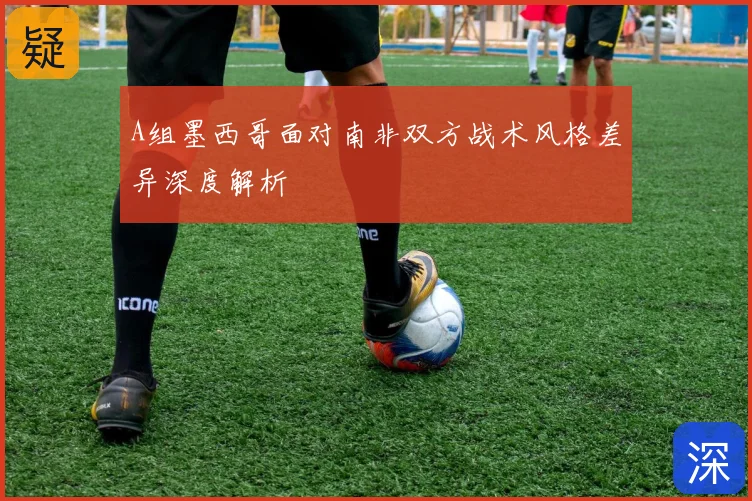 A组墨西哥面对南非双方战术风格差异深度解析