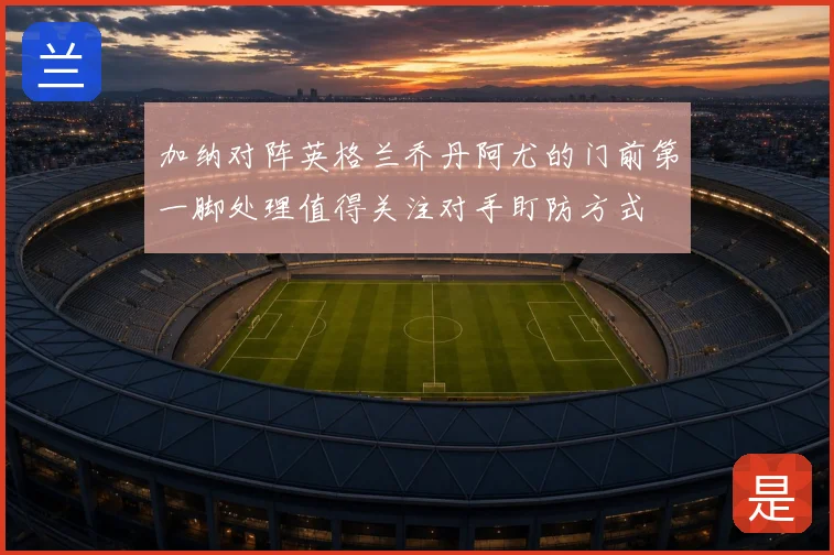 加纳对阵英格兰乔丹阿尤的门前第一脚处理值得关注对手盯防方式