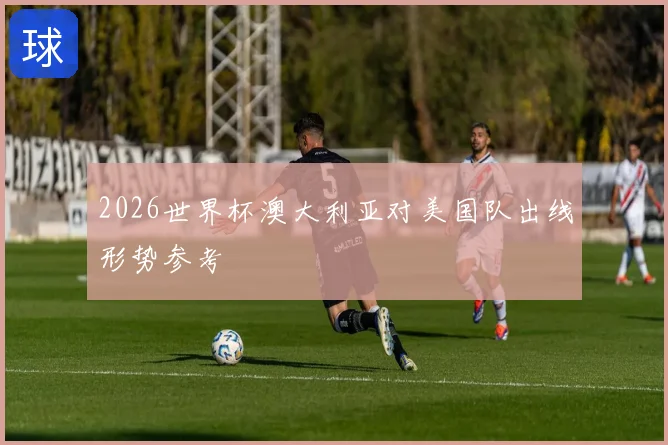 2026世界杯澳大利亚对美国队出线形势参考